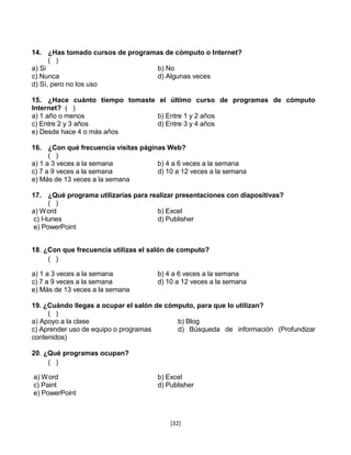 14. ¿Has tomado cursos de programas de cómputo o Internet?
      ( )
a) Si                            b) No
c) Nunca                         d) Algunas veces
d) Sí, pero no los uso

15. ¿Hace cuánto tiempo tomaste el último curso de programas de cómputo
Internet? ( )
a) 1 año o menos                b) Entre 1 y 2 años
c) Entre 2 y 3 años             d) Entre 3 y 4 años
e) Desde hace 4 o más años

16. ¿Con qué frecuencia visitas páginas Web?
      ( )
a) 1 a 3 veces a la semana           b) 4 a 6 veces a la semana
c) 7 a 9 veces a la semana           d) 10 a 12 veces a la semana
e) Más de 13 veces a la semana

17. ¿Qué programa utilizarías para realizar presentaciones con diapositivas?
      ( )
a) W ord                             b) Excel
c) I-tunes                           d) Publisher
e) PowerPoint


18. ¿Con que frecuencia utilizas el salón de computo?
     ( )

a) 1 a 3 veces a la semana            b) 4 a 6 veces a la semana
c) 7 a 9 veces a la semana            d) 10 a 12 veces a la semana
e) Más de 13 veces a la semana

19. ¿Cuándo llegas a ocupar el salón de cómputo, para que lo utilizan?
     ( )
a) Apoyo a la clase                        b) Blog
c) Aprender uso de equipo o programas      d) Búsqueda de información (Profundizar
contenidos)

20. ¿Qué programas ocupan?
     ( )

a) W ord                              b) Excel
c) Paint                              d) Publisher
e) PowerPoint



                                          [32]
 