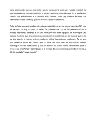 cierta información que sea relevante y poder comparar la teoría con nuestra realidad. Ya
que nos podemos percatar que todo lo vemos realmente muy relevante en la teoría pero
cuando nos enfrentamos a la práctica todo cambia, pues hay diversos factores que
intervienen en ese cambio y que son muchas veces un obstáculo.


Cabe señalar que dentro del ámbito educativo también se les da un mal uso a las TIC y se
les ve como un fin y no como un medio. Se pretende que con las TIC puedan cambiar el
método tradicional, pasando a ser una institución que esté equipada de tecnología, una
escuela moderna que proporcione una educación de excelencia, de tal manera que ya no
se siga usando el método antiguo, pudiendo utilizar herramientas modernas. Es por eso
que debemos tomar en cuenta que no sirve de nada que se introduzcan nuevas
tecnologías en las instituciones y que se tomen en cuenta como herramienta para el
proceso de enseñanza y aprendizaje, si el método de enseñanza sigue siendo el mismo, a
dónde queda la “nueva escuela”.




                                          [5]
 