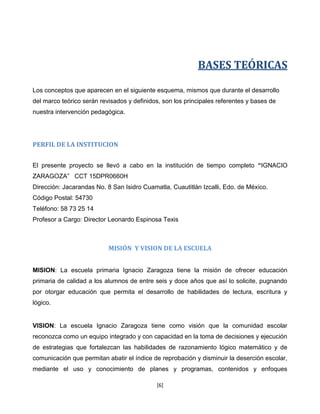 BASES TEÓRICAS

Los conceptos que aparecen en el siguiente esquema, mismos que durante el desarrollo
del marco teórico serán revisados y definidos, son los principales referentes y bases de
nuestra intervención pedagógica.




PERFIL DE LA INSTITUCION


El presente proyecto se llevó a cabo en la institución de tiempo completo “IGNACIO
ZARAGOZA” CCT 15DPR0660H
Dirección: Jacarandas No. 8 San Isidro Cuamatla, Cuautitlán Izcalli, Edo. de México.
Código Postal: 54730
Teléfono: 58 73 25 14
Profesor a Cargo: Director Leonardo Espinosa Texis



                           MISIÓN Y VISION DE LA ESCUELA


MISION: La escuela primaria Ignacio Zaragoza tiene la misión de ofrecer educación
primaria de calidad a los alumnos de entre seis y doce años que así lo solicite, pugnando
por otorgar educación que permita el desarrollo de habilidades de lectura, escritura y
lógico.


VISION: La escuela Ignacio Zaragoza tiene como visión que la comunidad escolar
reconozca como un equipo integrado y con capacidad en la toma de decisiones y ejecución
de estrategias que fortalezcan las habilidades de razonamiento lógico matemático y de
comunicación que permitan abatir el índice de reprobación y disminuir la deserción escolar,
mediante el uso y conocimiento de planes y programas, contenidos y enfoques

                                            [6]
 
