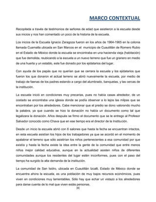 MARCO CONTEXTUAL
Recopilada a través de testimonios de señores de edad que asistieron a la escuela desde
sus inicios y nos han comentado un poco de la historia de la escuela.

Los inicios de la Escuela Ignacio Zaragoza fueron en los años de 1964-1965 en la colonia
llamada Cuamatla ubicada en San Marcos en el municipio de Cuautitlán de Romero Rubio
en el Estado de México donde la escuela se encontraba en una hacienda vieja (habitación)
que fue demolida, reubicando a la escuela a un nuevo terreno que fue un granero en medio
de una huerta y un establo, este fue donado por los ejidatarios del lugar.

Con ayuda de los papás que no querían que se cerrara la escuela y los ejidatarios que
fueron los que donaron el actual terreno se abrió nuevamente la escuela, por medio de
trabajo de faenas de los padres estando a cargo del alumbrado, banquetas, y las cercas de
la institución.

La escuela inició en condiciones muy precarias, pues no había casas alrededor, de un
costado se encontraba una iglesia donde se podía observar a lo lejos las milpas que se
encontraban por los alrededores. Cabe mencionar que el predio se dono valorando mucho
la palabra, ya que cuando se hizo la donación no había un documento como tal que
legalizara la donación. Años después se firmo el documento que se le entrego al Profesor
Salvador conocido como Chava que en ese tiempo era el director de la Institución.

Desde un inicio la escuela abrió con 6 salones que hasta la fecha se encuentran intactos,
en esta escuela asistían los hijos de los trabajadores ya que se acordó en el momento de
apalabrar el terreno que sólo asistirían los niños pertenecientes a esa comunidad por que
existía y hasta la fecha existe la idea entre la gente de la comunidad que entre menos
niños mejor calidad educativa, aunque en la actualidad asisten niños de diferentes
comunidades aunque los residentes del lugar estén inconformes, pues con el paso del
tiempo ha surgido la alta demanda de la institución.

La comunidad de San Isidro, ubicada en Cuautitlán Izcalli, Estado de México donde se
encuentra ahora la escuela, es una población de muy bajos recursos económicos, pues
viven en condiciones muy lamentables. Sólo hay que echar un vistazo a los alrededores
para darse cuenta de lo mal que viven estás personas.
                                             [8]
 