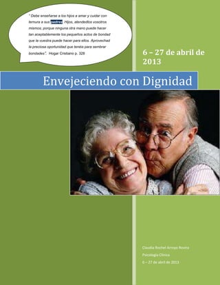 6 – 27 de abril de
2013
Claudia Rochel Arroyo Rovira
Psicología Clínica
6 – 27 de abril de 2013
Envejeciendo con Dignidad
“ Debe enseñarse a los hijos a amar y cuidar con
ternura a sus padres. Hijos, atendedlos vosotros
mismos; porque ninguna otra mano puede hacer
tan aceptablemente los pequeños actos de bondad
que la vuestra puede hacer para ellos. Aprovechad
la preciosa oportunidad que tenéis para sembrar
bondades”. Hogar Cristiano p. 328
 