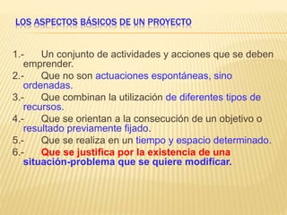 LOS ASPECTOS BÁSICOS DE UN PROYECTO
1.- Un conjunto de actividades y acciones que se deben
emprender.
2.- Que no son actuaciones espontáneas, sino
ordenadas.
3.- Que combinan la utilización de diferentes tipos de
recursos.
4.- Que se orientan a la consecución de un objetivo o
resultado previamente fijado.
5.- Que se realiza en un tiempo y espacio determinado.
6.- Que se justifica por la existencia de una
situación-problema que se quiere modificar.
 
