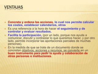 VENTAJAS
 Concreta y ordena las acciones, lo cual nos permite calcular
los costes, establecer calendarios, otros
 Es una referencia a la hora de hacer el seguimiento y de
controlar y evaluar resultados.
 Facilita la participación, (por un lado, porque nos ayuda a
comunicar, discutir y contrastar lo que queremos hacer, y por otro
lado, permite incorporar las aportaciones parciales de muchas
personas).
 En la medida de que se trate de un documento donde se
concretan objetivos, acciones y recursos, se convierte en un
buen instrumento para pedir la ayuda y colaboración de
otras personas e instituciones.
 