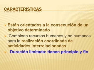 CARACTERÍSTICAS
 Están orientados a la consecución de un
objetivo determinado
 Combinan recursos humanos y no humanos
para la realización coordinada de
actividades interrelacionadas
 Duración limitada: tienen principio y fin
 