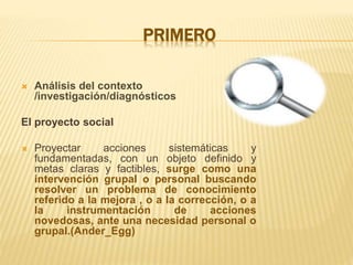 PRIMERO
 Análisis del contexto
/investigación/diagnósticos
El proyecto social
 Proyectar acciones sistemáticas y
fundamentadas, con un objeto definido y
metas claras y factibles, surge como una
intervención grupal o personal buscando
resolver un problema de conocimiento
referido a la mejora , o a la corrección, o a
la instrumentación de acciones
novedosas, ante una necesidad personal o
grupal.(Ander_Egg)
 