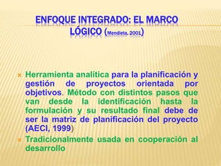 ENFOQUE INTEGRADO: EL MARCO
LÓGICO (Mendieta, 2001)
 Herramienta analítica para la planificación y
gestión de proyectos orientada por
objetivos. Método con distintos pasos que
van desde la identificación hasta la
formulación y su resultado final debe de
ser la matriz de planificación del proyecto
(AECI, 1999)
 Tradicionalmente usada en cooperación al
desarrollo
 