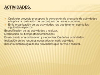 ACTIVIDADES.
 Cualquier proyecto presupone la concreción de una serie de actividades
e implica la realización de un conjunto de tareas concretas.
 En la organización de las actividades hay que tener en cuenta los
siguientes aspectos:
Especificación de las actividades a realizar,
Distribución del tiempo (temporalización),
Es necesaria una ordenación y sincronización de las actividades,
Indicación de los recursos necesarios en cada actividad.
Incluir la metodología de las actividades que se van a realizar.
 