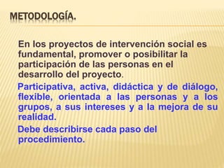 METODOLOGÍA.
En los proyectos de intervención social es
fundamental, promover o posibilitar la
participación de las personas en el
desarrollo del proyecto.
Participativa, activa, didáctica y de diálogo,
flexible, orientada a las personas y a los
grupos, a sus intereses y a la mejora de su
realidad.
Debe describirse cada paso del
procedimiento.
 