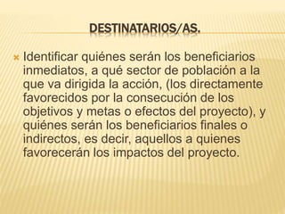 DESTINATARIOS/AS.
 Identificar quiénes serán los beneficiarios
inmediatos, a qué sector de población a la
que va dirigida la acción, (los directamente
favorecidos por la consecución de los
objetivos y metas o efectos del proyecto), y
quiénes serán los beneficiarios finales o
indirectos, es decir, aquellos a quienes
favorecerán los impactos del proyecto.
 