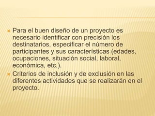  Para el buen diseño de un proyecto es
necesario identificar con precisión los
destinatarios, especificar el número de
participantes y sus características (edades,
ocupaciones, situación social, laboral,
económica, etc.).
 Criterios de inclusión y de exclusión en las
diferentes actividades que se realizarán en el
proyecto.
 