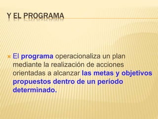 Y EL PROGRAMA
 El programa operacionaliza un plan
mediante la realización de acciones
orientadas a alcanzar las metas y objetivos
propuestos dentro de un período
determinado.
 