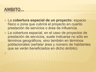 AMBITO…
 La cobertura espacial de un proyecto: espacio
físico o zona que cubrirá el proyecto en cuanto
prestación de servicios o área de influencia.
 La cobertura espacial, en el caso de proyectos de
prestación de servicios, suele indicarse no sólo en
términos geográficos, sino también en términos
poblacionales (señalar área y número de habitantes
que se verán beneficiados en dicho ámbito)

 
