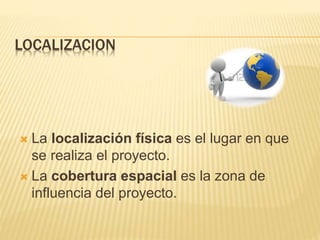 LOCALIZACION
 La localización física es el lugar en que
se realiza el proyecto.
 La cobertura espacial es la zona de
influencia del proyecto.
 