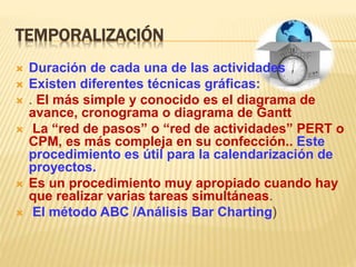 TEMPORALIZACIÓN
 Duración de cada una de las actividades
 Existen diferentes técnicas gráficas:
 . El más simple y conocido es el diagrama de
avance, cronograma o diagrama de Gantt
 La “red de pasos” o “red de actividades” PERT o
CPM, es más compleja en su confección.. Este
procedimiento es útil para la calendarización de
proyectos.
 Es un procedimiento muy apropiado cuando hay
que realizar varias tareas simultáneas.
 El método ABC /Análisis Bar Charting)
 
