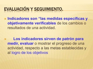 EVALUACIÓN Y SEGUIMIENTO.
 Indicadores son “las medidas específicas y
objetivamente verificables de los cambios o
resultados de una actividad.
 Los indicadores sirven de patrón para
medir, evaluar o mostrar el progreso de una
actividad, respecto a las metas establecidas y
al logro de los objetivos
 
