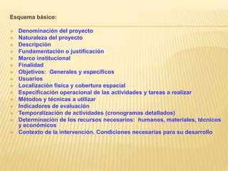 Esquema básico:
 Denominación del proyecto
 Naturaleza del proyecto
 Descripción
 Fundamentación o justificación
 Marco institucional
 Finalidad
 Objetivos: Generales y específicos
 Usuarios
 Localización física y cobertura espacial
 Especificación operacional de las actividades y tareas a realizar
 Métodos y técnicas a utilizar
 Indicadores de evaluación
 Temporalización de actividades (cronogramas detallados)
 Determinación de los recursos necesarios: humanos, materiales, técnicos
y económicos
 Contexto de la intervención. Condiciones necesarias para su desarrollo
 