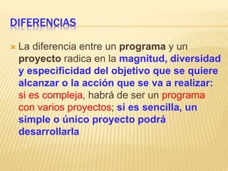 DIFERENCIAS
 La diferencia entre un programa y un
proyecto radica en la magnitud, diversidad
y especificidad del objetivo que se quiere
alcanzar o la acción que se va a realizar:
si es compleja, habrá de ser un programa
con varios proyectos; si es sencilla, un
simple o único proyecto podrá
desarrollarla
 