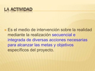 LA ACTIVIDAD
 Es el medio de intervención sobre la realidad
mediante la realización secuencial e
integrada de diversas acciones necesarias
para alcanzar las metas y objetivos
específicos del proyecto.
 