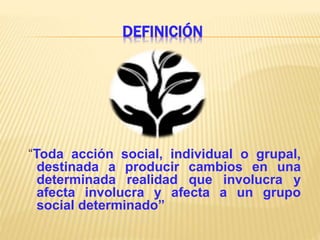 DEFINICIÓN
“Toda acción social, individual o grupal,
destinada a producir cambios en una
determinada realidad que involucra y
afecta involucra y afecta a un grupo
social determinado”
 