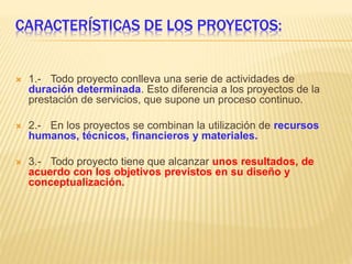 CARACTERÍSTICAS DE LOS PROYECTOS:
 1.- Todo proyecto conlleva una serie de actividades de
duración determinada. Esto diferencia a los proyectos de la
prestación de servicios, que supone un proceso continuo.
 2.- En los proyectos se combinan la utilización de recursos
humanos, técnicos, financieros y materiales.
 3.- Todo proyecto tiene que alcanzar unos resultados, de
acuerdo con los objetivos previstos en su diseño y
conceptualización.
 
