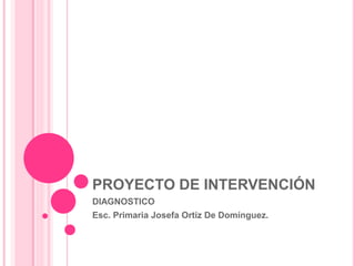 PROYECTO DE INTERVENCIÓN
DIAGNOSTICO
Esc. Primaria Josefa Ortíz De Domínguez.
 