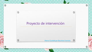 Proyecto de intervención
María Guadalupe Bautista Evaristo
 