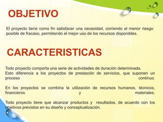 OBJETIVO
El proyecto tiene como fin satisfacer una necesidad, corriendo el menor riesgo
posible de fracaso, permitiendo el mejor uso de los recursos disponibles.
CARACTERISTICAS
Todo proyecto comporta una serie de actividades de duración determinada.
Esto diferencia a los proyectos de prestación de servicios, que suponen un
proceso continuo.
En los proyectos se combina la utilización de recursos humanos, técnicos,
financieros y materiales.
Todo proyecto tiene que alcanzar productos y resultados, de acuerdo con los
objetivos previstos en su diseño y conceptualización.
 