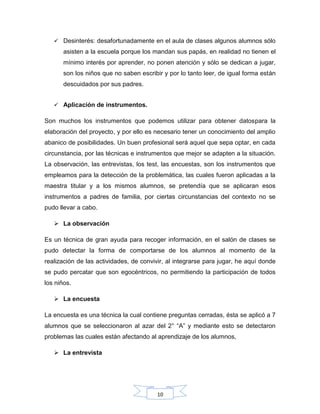 10
 Desinterés: desafortunadamente en el aula de clases algunos alumnos sólo
asisten a la escuela porque los mandan sus papás, en realidad no tienen el
mínimo interés por aprender, no ponen atención y sólo se dedican a jugar,
son los niños que no saben escribir y por lo tanto leer, de igual forma están
descuidados por sus padres.
 Aplicación de instrumentos.
Son muchos los instrumentos que podemos utilizar para obtener datospara la
elaboración del proyecto, y por ello es necesario tener un conocimiento del amplio
abanico de posibilidades. Un buen profesional será aquel que sepa optar, en cada
circunstancia, por las técnicas e instrumentos que mejor se adapten a la situación.
La observación, las entrevistas, los test, las encuestas, son los instrumentos que
empleamos para la detección de la problemática, las cuales fueron aplicadas a la
maestra titular y a los mismos alumnos, se pretendía que se aplicaran esos
instrumentos a padres de familia, por ciertas circunstancias del contexto no se
pudo llevar a cabo.
 La observación
Es un técnica de gran ayuda para recoger información, en el salón de clases se
pudo detectar la forma de comportarse de los alumnos al momento de la
realización de las actividades, de convivir, al integrarse para jugar, he aquí donde
se pudo percatar que son egocéntricos, no permitiendo la participación de todos
los niños.
 La encuesta
La encuesta es una técnica la cual contiene preguntas cerradas, ésta se aplicó a 7
alumnos que se seleccionaron al azar del 2° “A” y mediante esto se detectaron
problemas las cuales están afectando al aprendizaje de los alumnos,
 La entrevista
 
