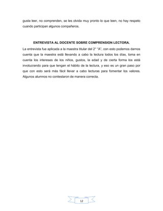 12
gusta leer, no comprenden, se les olvida muy pronto lo que leen, no hay respeto
cuando participan algunos compañeros.
ENTREVISTA AL DOCENTE SOBRE COMPRENSION LECTORA.
La entrevista fue aplicada a la maestra titular del 2° “A”, con esto podemos darnos
cuenta que la maestra está llevando a cabo la lectura todos los días, toma en
cuenta los intereses de los niños, gustos, la edad y de cierta forma los está
involucrando para que tengan el hábito de la lectura, y eso es un gran paso por
que con esto será más fácil llevar a cabo lecturas para fomentar los valores.
Algunos alumnos no contestaron de manera correcta.
 