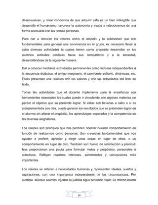 14
desenvuelven, y crear conciencia de que adquirir esto es un bien intangible que
desarrolla el humanismo, favorece la autonomía y ayuda a relacionarnos de una
forma adecuada con las demás personas.
Para dar a conocer los valores como el respeto y la solidaridad que son
fundamentales para generar una convivencia en el grupo, es necesario llevar a
cabo diversas actividades la cuales tienen como propósito desarrollar en los
alumnos actitudes positivas hacia sus compañeros y a la sociedad,
desarrollándose de la siguiente manera.
Dar a conocer mediante actividades permanentes como lecturas independientes a
la secuencia didáctica, el amigo imaginario, el caminante solitario, dinámicas, etc.
Estas presentan una relación con los valores y con las actividades del libro de
texto.
Todas las actividades que el docente implemente para la enseñanza son
herramientas esenciales las cuales puede ir vinculando con algunas materias sin
perder el objetivo que se pretende lograr. Si estas son llevadas a cabo o si es
complementada con otra, puede generar los resultados que se pretenden lograr en
el alumno sin alterar el propósito, los aprendizajes esperados y la competencia de
las diversas asignaturas.
Los valores son principios que nos permiten orientar nuestro comportamiento en
función de realizarnos como personas. Son creencias fundamentales que nos
ayudan a preferir, apreciar y elegir unas cosas en lugar de otras, o un
comportamiento en lugar de otro. También son fuente de satisfacción y plenitud.
Nos proporcionan una pauta para formular metas y propósitos, personales o
colectivos. Reflejan nuestros intereses, sentimientos y convicciones más
importantes.
Los valores se refieren a necesidades humanas y representan ideales, sueños y
aspiraciones, con una importancia independiente de las circunstancias. Por
ejemplo, aunque seamos injustos la justicia sigue teniendo valor. Lo mismo ocurre
 