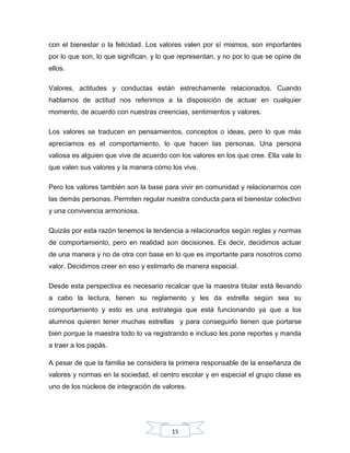 15
con el bienestar o la felicidad. Los valores valen por sí mismos, son importantes
por lo que son, lo que significan, y lo que representan, y no por lo que se opine de
ellos.
Valores, actitudes y conductas están estrechamente relacionados. Cuando
hablamos de actitud nos referimos a la disposición de actuar en cualquier
momento, de acuerdo con nuestras creencias, sentimientos y valores.
Los valores se traducen en pensamientos, conceptos o ideas, pero lo que más
apreciamos es el comportamiento, lo que hacen las personas. Una persona
valiosa es alguien que vive de acuerdo con los valores en los que cree. Ella vale lo
que valen sus valores y la manera cómo los vive.
Pero los valores también son la base para vivir en comunidad y relacionarnos con
las demás personas. Permiten regular nuestra conducta para el bienestar colectivo
y una convivencia armoniosa.
Quizás por esta razón tenemos la tendencia a relacionarlos según reglas y normas
de comportamiento, pero en realidad son decisiones. Es decir, decidimos actuar
de una manera y no de otra con base en lo que es importante para nosotros como
valor. Decidimos creer en eso y estimarlo de manera especial.
Desde esta perspectiva es necesario recalcar que la maestra titular está llevando
a cabo la lectura, tienen su reglamento y les da estrella según sea su
comportamiento y esto es una estrategia que está funcionando ya que a los
alumnos quieren tener muchas estrellas y para conseguirlo tienen que portarse
bien porque la maestra todo lo va registrando e incluso les pone reportes y manda
a traer a los papás.
A pesar de que la familia se considera la primera responsable de la enseñanza de
valores y normas en la sociedad, el centro escolar y en especial el grupo clase es
uno de los núcleos de integración de valores.
 