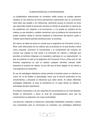 17
PLANIFICACIÓN DE LA INTERVENCIÓN.
La problemática seleccionada se considera viable porque se pueden generar
cambios en los alumnos de forma permanente ocasionando que su convivencia
entre ellos sea estable y sin diferencias; pertinente porque la inclusión se tiene
que desarrollar desde la educación primaria en donde se presentan la mayoría de
los problemas con respecto a la convivencia y a la puesta en práctica de los
valores ya que estudios y análisis mencionan que el problema de convivencia se
puede erradicar desde la infancia mediante la intervención del alumno, padre y
maestro para obtener grandes beneficios para la sociedad.
Así mismo se debe de tomar en cuenta que la asignatura de Formación Cívica y
Ética, está relacionada con los valores que se practican en el aula escolar y tiene
como propósito “promover el conocimiento y la comprensión del conjunto de
normas que regulan la vida social y la formación de valores y actitudes que
permitan al individuo integrase a la sociedad y participar en su mejoramiento”, lo
que se presenta no solo en la asignatura de Formación Cívica y Ética sino en las
diversas asignaturas ya que al realizar cualquier actividad siempre están
presentes la práctica de valores, es por ello que el tema elegido no se enfoca a
una asignatura en específico.
El uso de estrategias didácticas activas permite al docente poner en práctica un
nuevo rol: el de facilitar el aprendizaje, hacer que el alumno profundice en los
conocimientos y descubra la relevancia que estos tienen. Al utilizar diferentes
estrategias didácticas, el aula se transforma en un lugar donde se realizan 3
actividades de gran importancia:
El profesor comprueba si se han adquirido los conocimientos en el nivel deseado.
Amplia la información y eleva el nivel de conceptualización para que los
conocimientos se adquieran con mayor profundidad.
Los alumnos, mediante su interacción, desarrollan habilidades, actitudes y valores
muy importantes para la convivencia en sociedad. Las estrategias didácticas
 
