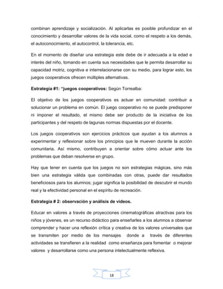 18
combinan aprendizaje y socialización. Al aplicarlas es posible profundizar en el
conocimiento y desarrollar valores de la vida social, como el respeto a los demás,
el autoconocimiento, el autocontrol, la tolerancia, etc.
En el momento de diseñar una estrategia este debe de ir adecuada a la edad e
interés del niño, tomando en cuenta sus necesidades que le permita desarrollar su
capacidad motriz, cognitiva e interrelacionarse con su medio, para lograr esto, los
juegos cooperativos ofrecen múltiples alternativas.
Estrategia #1: “juegos cooperativos: Según Torrealba:
El objetivo de los juegos cooperativos es actuar en comunidad: contribuir a
solucionar un problema en común. El juego cooperativo no se puede predisponer
ni imponer el resultado, el mismo debe ser producto de la iniciativa de los
participantes y del respeto de lagunas normas dispuestas por el docente.
Los juegos cooperativos son ejercicios prácticos que ayudan a los alumnos a
experimentar y reflexionar sobre los principios que le mueven durante la acción
comunitaria. Así mismo, contribuyen a orientar sobre cómo actuar ante los
problemas que deban resolverse en grupo.
Hay que tener en cuenta que los juegos no son estrategias mágicas, sino más
bien una estrategia válida que combinadas con otras, puede dar resultados
beneficiosos para los alumnos; jugar significa la posibilidad de descubrir el mundo
real y la efectividad personal en el espíritu de recreación.
Estrategia # 2: observación y análisis de videos.
Educar en valores a través de proyecciones cinematográficas atractivas para los
niños y jóvenes, es un recurso didáctico para enseñarles a los alumnos a observar
comprender y hacer una reflexión crítica y creativa de los valores universales que
se transmiten por medio de los mensajes donde a través de diferentes
actividades se transfieren a la realidad como enseñanza para fomentar o mejorar
valores y desarrollarse como una persona intelectualmente reflexiva.
 