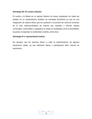 19
Estrategia #3: El cuento y fábulas
El cuento y la fábula es un género literario de mayor aceptación en todas las
edades es un extraordinario portador de mensajes formativos ya que es una
integración de valores éticos que los ayudaran a encontrar los caminos correctos
de la vida, seleccionándolos de manera que respeten y afirmen valores
universales, indiscutibles y aceptados en todas la sociedades como la honestidad,
la justicia, la dignidad, la solidaridad y familia, entre otros.
Estrategia # 4: representación teatral.
Se requiere que los alumnos lleven a cabo la representación de algunas
situaciones reales, ya sea utilizando títeres o participando ellos mismos en
escenarios.
 