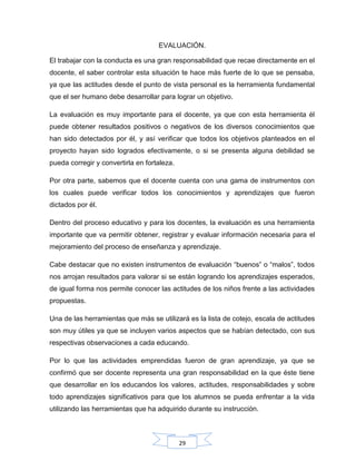 29
EVALUACIÓN.
El trabajar con la conducta es una gran responsabilidad que recae directamente en el
docente, el saber controlar esta situación te hace más fuerte de lo que se pensaba,
ya que las actitudes desde el punto de vista personal es la herramienta fundamental
que el ser humano debe desarrollar para lograr un objetivo.
La evaluación es muy importante para el docente, ya que con esta herramienta él
puede obtener resultados positivos o negativos de los diversos conocimientos que
han sido detectados por él, y así verificar que todos los objetivos planteados en el
proyecto hayan sido logrados efectivamente, o si se presenta alguna debilidad se
pueda corregir y convertirla en fortaleza.
Por otra parte, sabemos que el docente cuenta con una gama de instrumentos con
los cuales puede verificar todos los conocimientos y aprendizajes que fueron
dictados por él.
Dentro del proceso educativo y para los docentes, la evaluación es una herramienta
importante que va permitir obtener, registrar y evaluar información necesaria para el
mejoramiento del proceso de enseñanza y aprendizaje.
Cabe destacar que no existen instrumentos de evaluación “buenos” o “malos”, todos
nos arrojan resultados para valorar si se están logrando los aprendizajes esperados,
de igual forma nos permite conocer las actitudes de los niños frente a las actividades
propuestas.
Una de las herramientas que más se utilizará es la lista de cotejo, escala de actitudes
son muy útiles ya que se incluyen varios aspectos que se habían detectado, con sus
respectivas observaciones a cada educando.
Por lo que las actividades emprendidas fueron de gran aprendizaje, ya que se
confirmó que ser docente representa una gran responsabilidad en la que éste tiene
que desarrollar en los educandos los valores, actitudes, responsabilidades y sobre
todo aprendizajes significativos para que los alumnos se pueda enfrentar a la vida
utilizando las herramientas que ha adquirido durante su instrucción.
 