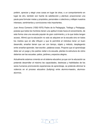 4
preferir, apreciar y elegir unas cosas en lugar de otras, o un comportamiento en
lugar de otro, también son fuente de satisfacción y plenitud, proporcionan una
pauta para formular metas y propósitos, personales o colectivos y reflejan nuestros
intereses, sentimientos y convicciones más importantes.
Juan Amos Comenio (1592-1670) Padre de la Pedagogía, Teólogo y Pedagogo,
postula que todos los hombres tienen una aptitud innata hacia el conocimiento, de
esta forma crea una escuela popular de gran cubrimiento y a la que todos tengan
acceso. Afirmó que la educación no solo se adquiere en la escuela sino en todos
los medios que en ella influyen y que le permitirá al individuo tener un buen
desarrollo, enseñar tienen que ver con tiempo, objeto y método, desplegando
entre enseñar-aprender, leer-escribir, palabras-cosas. Propone que el aprendizaje
debe ser un juego y los padres visitar a la escuela, planteo la estructura de cómo
deberían ser las escuelas: patios, jardines y espacios alegres.
Actualmente estamos viviendo en el sistema educativo ya que con la educación se
pretende desarrollar al máximo las capacidades, destrezas y habilidades de los
seres humanos promoviendo experiencias de aprendizaje, se pretende eliminar la
violencia en el proceso educativo (bullying) entre alumno-maestro, alumnos-
alumnos.
 
