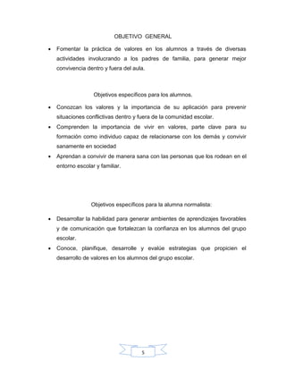 5
OBJETIVO GENERAL
 Fomentar la práctica de valores en los alumnos a través de diversas
actividades involucrando a los padres de familia, para generar mejor
convivencia dentro y fuera del aula.
Objetivos específicos para los alumnos.
 Conozcan los valores y la importancia de su aplicación para prevenir
situaciones conflictivas dentro y fuera de la comunidad escolar.
 Comprenden la importancia de vivir en valores, parte clave para su
formación como individuo capaz de relacionarse con los demás y convivir
sanamente en sociedad
 Aprendan a convivir de manera sana con las personas que los rodean en el
entorno escolar y familiar.
Objetivos específicos para la alumna normalista:
 Desarrollar la habilidad para generar ambientes de aprendizajes favorables
y de comunicación que fortalezcan la confianza en los alumnos del grupo
escolar.
 Conoce, planifique, desarrolle y evalúe estrategias que propicien el
desarrollo de valores en los alumnos del grupo escolar.
 
