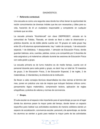 6
DIAGNÓSTICO.
 Referente contextual.
Una escuela es como una segunda casa donde los niños tienen la oportunidad de
recibir conocimientos de diversas índoles que les son necesarias y útiles para su
vida, haciendo de él un ciudadano responsable y competente en cualquier
contexto que se sitúe.
La escuela primaria “Xicohténcatl” con clave 29DPR0383Y, ubicada en la
comunidad de Totolac, Tlaxcala, en donde se llevó a cabo la observación y
práctica docente, es de doble planta cuenta con 19 grupos en cada grupo hay
entre 35 a 40 alumnos aproximadamente, hay 1 salón de computo, 1 de educación
especial, 1 de biblioteca, 1 desayunador, 1 almacén de Educación Física, donde
guardan balones, aros, cuerdas, pelotas, conos y es compartido por 2 docentes de
esta asignatura y el material es utilizado durante las sesiones de Educación Física
con cada grado y grupo.
La escuela primaria es de turno matutino es de medio tiempo, cuenta con el
personal docente para cada grado y grupo, es decir hay un total de 19 maestros
de grupo, 2 de Educación Física, 2 de Educación Especial, 2 de inglés, 2 de
matemáticas, 2 intendentes y la directora de la institución.
Se llevan a cabo consejos técnicos desarrollados los días viernes al término del
mes, ponen en práctica una ruta de mejora que incluyen factores críticos como:
pensamiento lógico matemático, comprensión lectora, aplicación de reglas
ortográficas y práctica de valores y normas de convivencia.
 Grupo.
El aula escolar es el espacio más importante para el aprendizaje ya que es el lugar
donde los alumnos pasan la mayor parte del tiempo, donde tienen un espacio
específico para realizar sus actividades escolares de manera cotidiana siendo un
espacio de socialización, convivencia escolar, personal y de aprendizaje, es donde
los alumnos se sienten a gusto para realizar la mayor parte de las actividades
 