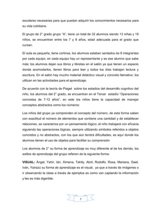7
escolares necesarias para que puedan adquirir los conocimientos necesarios para
su vida cotidiana.
El grupo de 2° grado grupo “A”, tiene un total de 32 alumnos siendo 13 niñas y 19
niños, se encuentran entre los 7 y 8 años, edad adecuada para el grado que
cursan.
El aula es pequeña, tiene cortinas, los alumnos estaban sentados de 8 integrantes
por cada equipo, en cada equipo hay un representante y es ese alumno que sabe
más; los alumnos dejan sus libros y libretas en el salón ya que tienen un espacio
donde acomodarlos, tienen libros para leer y todos los días trabajan lectura y
escritura. En el salón hay mucho material didáctico visual y concreto llamativo, los
utilizan en las actividades para el aprendizaje.
De acuerdo con la teoría de Piaget sobre los estadios del desarrollo cognitivo del
niño, los alumnos del 2° grado, se encuentran en el Tercer estadío “Operaciones
concretas de 7-12 años”, en este los niños tiene la capacidad de manejar
conceptos abstractos como los números:
Los niños del grupo ya comprenden el concepto del número, de esta forma saben
con exactitud el número de elementos que contiene una cantidad y de establecer
relaciones, se caracteriza por un pensamiento lógico; el niño trabajará con eficacia
siguiendo las operaciones lógicas, siempre utilizando símbolos referidos a objetos
concretos y no abstractos, con los que aún tendrá dificultades, es aquí donde los
alumnos tienen el uso de objetos para facilitar su comprensión
Los alumnos de 2° su forma de aprendizaje es muy diferente al de los demás, los
estilos de aprendizaje del grupo refieren de la siguiente forma:
VISUAL: Ángel, Yahir, Ián, Ximena, Tahily, Abril, Rodolfo, Rosa, Mariana, Gael,
Iván, Yairazú su forma de aprendizaje es el visual, ya que a través de imágenes o
ir observando la clase a través de ejemplos es como van captando la información
y les es más digerible.
 