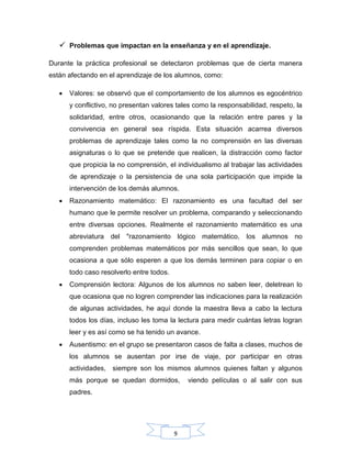 9
 Problemas que impactan en la enseñanza y en el aprendizaje.
Durante la práctica profesional se detectaron problemas que de cierta manera
están afectando en el aprendizaje de los alumnos, como:
 Valores: se observó que el comportamiento de los alumnos es egocéntrico
y conflictivo, no presentan valores tales como la responsabilidad, respeto, la
solidaridad, entre otros, ocasionando que la relación entre pares y la
convivencia en general sea ríspida. Esta situación acarrea diversos
problemas de aprendizaje tales como la no comprensión en las diversas
asignaturas o lo que se pretende que realicen, la distracción como factor
que propicia la no comprensión, el individualismo al trabajar las actividades
de aprendizaje o la persistencia de una sola participación que impide la
intervención de los demás alumnos.
 Razonamiento matemático: El razonamiento es una facultad del ser
humano que le permite resolver un problema, comparando y seleccionando
entre diversas opciones. Realmente el razonamiento matemático es una
abreviatura del "razonamiento lógico matemático, los alumnos no
comprenden problemas matemáticos por más sencillos que sean, lo que
ocasiona a que sólo esperen a que los demás terminen para copiar o en
todo caso resolverlo entre todos.
 Comprensión lectora: Algunos de los alumnos no saben leer, deletrean lo
que ocasiona que no logren comprender las indicaciones para la realización
de algunas actividades, he aquí donde la maestra lleva a cabo la lectura
todos los días, incluso les toma la lectura para medir cuántas letras logran
leer y es así como se ha tenido un avance.
 Ausentismo: en el grupo se presentaron casos de falta a clases, muchos de
los alumnos se ausentan por irse de viaje, por participar en otras
actividades, siempre son los mismos alumnos quienes faltan y algunos
más porque se quedan dormidos, viendo películas o al salir con sus
padres.
 