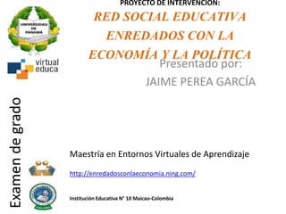 PROYECTO DE INTERVENCIÓN:
RED SOCIAL EDUCATIVA
ENREDADOS CON LA
ECONOMÍA Y LA POLÍTICA
Presentado por:
JAIME PEREA GARCÍA
http://enredadosconlaeconomia.ning.com/
Institución Educativa N° 10 Maicao-Colombia
Examendegrado
Maestría en Entornos Virtuales de Aprendizaje
 