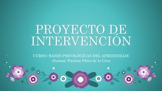 PROYECTO DE
INTERVENCIÓN
CURSO: BASES PSICOLÓGICAS DEL APRENDIZAJE
Alumna: Paulina Pérez de la Cruz
 