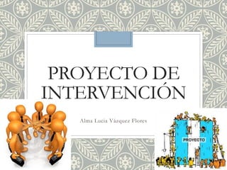 PROYECTO DE
INTERVENCIÓN
Alma Lucia Vázquez Flores
 