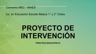 PROYECTO DE
INTERVENCIÓN
PRÁCTICA EDUCATIVA IV
Convenio MEC - INAES
Lic. en Educación Escolar Básica 1° y 2° Ciclos
 