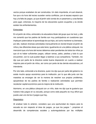 vacíos porque acababan de ser construidos. Un dato importante, el cual observé,
fue que a la hora del recreo suceden varios conflictos, por el escaso espacio que
hay y la falta de juegos, ya que el jardín solo consta de un pasamano y unas llantas
para jugar, entonces, la mayoría de los educandos quiere ocuparlos y es donde
existen los enfrentamientos.
Entrevistas
En el jardín de niños, entrevisté a la educadora titular del grupo que me tocó, y ella
me comentó que los padres de familia son muy participativos en cuestiones que
impliquen potencializar el aprendizaje de sus hijos, así como mantener su bienestar,
por ello, realizan diversas actividades mensualmente en donde limpian el jardín de
niños y las diferentes áreas que este tiene; igualmente en una plática coloquial, me
mencionó que a la hora del recreo debemos estar pendientes de todos los niños ya
que al no haber suficientes juegos, utilizan ramas, palos, piedras y todo lo que
encuentren, con lo cual pueden llegar a lastimar a sus compañeros. También, me
dijo que por parte de la directora existe buena disposición en cuanto a realizar
mejoras para el jardín de niños, así como por parte de las demás educadoras y el
intendente.
Por otro lado, entrevisté a la directora, quien me dijo que por parte del gobierno no
existe mucho apoyo económico para la institución, por lo que ella junto con las
maestras se encargan de ver la manera de resolver sus propios problemas,
apoyándose de los padres de familia o realizando actividades que permitan
recolectar capital económico para la mejora de la institución.
Asimismo, en una plática coloquial con un niño, éste me dijo que le gustaría que
hubiera más juegos en su escuela, porque como está pequeño es muy difícil que
pueda usar uno de los 2 juegos que hay.
Diagnóstico
Al analizar todo lo anterior, considero que una oportunidad de mejora para la
escuela es con respecto al área de juegos, ya que los juegos “…propician el
desarrollo de competencias sociales y autorreguladoras por las múltiples
 