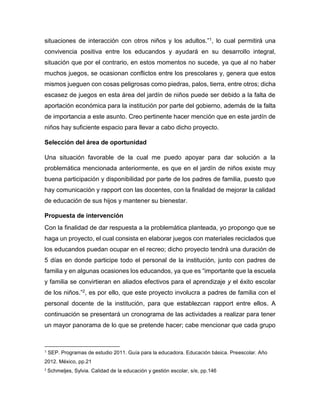 situaciones de interacción con otros niños y los adultos.”1, lo cual permitirá una
convivencia positiva entre los educandos y ayudará en su desarrollo integral,
situación que por el contrario, en estos momentos no sucede, ya que al no haber
muchos juegos, se ocasionan conflictos entre los prescolares y, genera que estos
mismos jueguen con cosas peligrosas como piedras, palos, tierra, entre otros; dicha
escasez de juegos en esta área del jardín de niños puede ser debido a la falta de
aportación económica para la institución por parte del gobierno, además de la falta
de importancia a este asunto. Creo pertinente hacer mención que en este jardín de
niños hay suficiente espacio para llevar a cabo dicho proyecto.
Selección del área de oportunidad
Una situación favorable de la cual me puedo apoyar para dar solución a la
problemática mencionada anteriormente, es que en el jardín de niños existe muy
buena participación y disponibilidad por parte de los padres de familia, puesto que
hay comunicación y rapport con las docentes, con la finalidad de mejorar la calidad
de educación de sus hijos y mantener su bienestar.
Propuesta de intervención
Con la finalidad de dar respuesta a la problemática planteada, yo propongo que se
haga un proyecto, el cual consista en elaborar juegos con materiales reciclados que
los educandos puedan ocupar en el recreo; dicho proyecto tendrá una duración de
5 días en donde participe todo el personal de la institución, junto con padres de
familia y en algunas ocasiones los educandos, ya que es “importante que la escuela
y familia se convirtieran en aliados efectivos para el aprendizaje y el éxito escolar
de los niños.”2, es por ello, que este proyecto involucra a padres de familia con el
personal docente de la institución, para que establezcan rapport entre ellos. A
continuación se presentará un cronograma de las actividades a realizar para tener
un mayor panorama de lo que se pretende hacer; cabe mencionar que cada grupo
1 SEP. Programas de estudio 2011. Guía para la educadora. Educación básica. Preescolar. Año
2012. México, pp.21
2
Schmeljes, Sylvia. Calidad de la educación y gestión escolar, s/e, pp.146
 