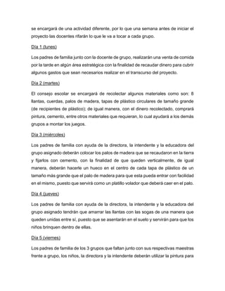 se encargará de una actividad diferente, por lo que una semana antes de iniciar el
proyecto las docentes rifarán lo que le va a tocar a cada grupo.
Día 1 (lunes)
Los padres de familia junto con la docente de grupo, realizarán una venta de comida
por la tarde en algún área estratégica con la finalidad de recaudar dinero para cubrir
algunos gastos que sean necesarios realizar en el transcurso del proyecto.
Día 2 (martes)
El consejo escolar se encargará de recolectar algunos materiales como son: 8
llantas, cuerdas, palos de madera, tapas de plástico circulares de tamaño grande
(de recipientes de plástico); de igual manera, con el dinero recolectado, comprará
pintura, cemento, entre otros materiales que requieran, lo cual ayudará a los demás
grupos a montar los juegos.
Día 3 (miércoles)
Los padres de familia con ayuda de la directora, la intendente y la educadora del
grupo asignado deberán colocar los palos de madera que se recaudaron en la tierra
y fijarlos con cemento, con la finalidad de que queden verticalmente, de igual
manera, deberán hacerle un hueco en el centro de cada tapa de plástico de un
tamaño más grande que el palo de madera para que esta pueda entrar con facilidad
en el mismo, puesto que servirá como un platillo volador que deberá caer en el palo.
Día 4 (jueves)
Los padres de familia con ayuda de la directora, la intendente y la educadora del
grupo asignado tendrán que amarrar las llantas con las sogas de una manera que
queden unidas entre sí, puesto que se asentarán en el suelo y servirán para que los
niños brinquen dentro de ellas.
Día 5 (viernes)
Los padres de familia de los 3 grupos que faltan junto con sus respectivas maestras
frente a grupo, los niños, la directora y la intendente deberán utilizar la pintura para
 