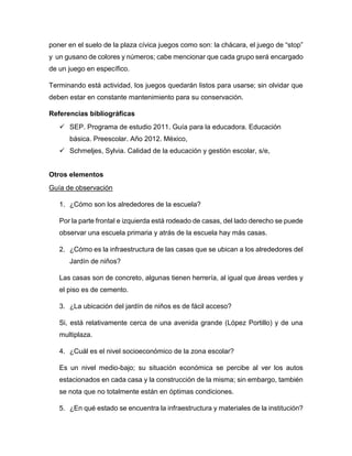 poner en el suelo de la plaza cívica juegos como son: la chácara, el juego de “stop”
y un gusano de colores y números; cabe mencionar que cada grupo será encargado
de un juego en específico.
Terminando está actividad, los juegos quedarán listos para usarse; sin olvidar que
deben estar en constante mantenimiento para su conservación.
Referencias bibliográficas
 SEP. Programa de estudio 2011. Guía para la educadora. Educación
básica. Preescolar. Año 2012. México,
 Schmeljes, Sylvia. Calidad de la educación y gestión escolar, s/e,
Otros elementos
Guía de observación
1. ¿Cómo son los alrededores de la escuela?
Por la parte frontal e izquierda está rodeado de casas, del lado derecho se puede
observar una escuela primaria y atrás de la escuela hay más casas.
2. ¿Cómo es la infraestructura de las casas que se ubican a los alrededores del
Jardín de niños?
Las casas son de concreto, algunas tienen herrería, al igual que áreas verdes y
el piso es de cemento.
3. ¿La ubicación del jardín de niños es de fácil acceso?
Si, está relativamente cerca de una avenida grande (López Portillo) y de una
multiplaza.
4. ¿Cuál es el nivel socioeconómico de la zona escolar?
Es un nivel medio-bajo; su situación económica se percibe al ver los autos
estacionados en cada casa y la construcción de la misma; sin embargo, también
se nota que no totalmente están en óptimas condiciones.
5. ¿En qué estado se encuentra la infraestructura y materiales de la institución?
 