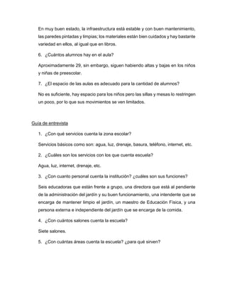 En muy buen estado, la infraestructura está estable y con buen mantenimiento,
las paredes pintadas y limpias; los materiales están bien cuidados y hay bastante
variedad en ellos, al igual que en libros.
6. ¿Cuántos alumnos hay en el aula?
Aproximadamente 29, sin embargo, siguen habiendo altas y bajas en los niños
y niñas de preescolar.
7. ¿El espacio de las aulas es adecuado para la cantidad de alumnos?
No es suficiente, hay espacio para los niños pero las sillas y mesas lo restringen
un poco, por lo que sus movimientos se ven limitados.
Guía de entrevista
1. ¿Con qué servicios cuenta la zona escolar?
Servicios básicos como son: agua, luz, drenaje, basura, teléfono, internet, etc.
2. ¿Cuáles son los servicios con los que cuenta escuela?
Agua, luz, internet, drenaje, etc.
3. ¿Con cuanto personal cuenta la institución? ¿cuáles son sus funciones?
Seis educadoras que están frente a grupo, una directora que está al pendiente
de la administración del jardín y su buen funcionamiento, una intendente que se
encarga de mantener limpio el jardín, un maestro de Educación Física, y una
persona externa e independiente del jardín que se encarga de la comida.
4. ¿Con cuántos salones cuenta la escuela?
Siete salones.
5. ¿Con cuántas áreas cuenta la escuela? ¿para qué sirven?
 
