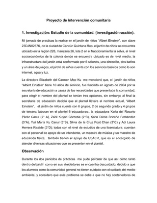 Proyecto de intervención comunitaria
1. Investigación: Estudio de la comunidad. (investigación-acción).
Mi jornada de practicas la realice en el jardín de niños “Albert Einstein”, con clave
23DJN0267K, de la ciudad de Cancún Quintana Roo, el jardín de niños se encuentra
ubicado en la región 226, manzana 26, lote 2 en el fraccionamiento la selva, el nivel
socioeconómico de la colonia donde se encuentra ubicado es de nivel medio, la
infraestructura del jardín está conformado por 6 salones, una dirección, dos baños
y un área de juegos, el jardín de niños cuenta con los servicios básicos como lo son
internet, agua y luz.
La directora Elizabeth del Carmen Moo Ku me mencionó que, el jardín de niños
“Albert Einstein” tiene 10 años de servicio, fue fundado en agosto de 2004 por la
secretaría de educación a causa de las necesidades que presentaba la comunidad;
para elegir el nombre del plantel se tenían tres opciones, sin embargo al final la
secretaria de educación decidió que el plantel llevara el nombre actual, “Albert
Einstein”, el jardín de niños cuenta con 6 grupos, 2 de segundo grado y 4 grupos
de tercero; laboran en el plantel 6 educadoras:, la educadora Karla del Rosario
Pérez Canul (2° A), Zacil Kuyoc Córdoba (2°B), Karla Dione Briceño Fernández
(3°A), Yuli María Ku Canul (3°B), Silvia de la Cruz Poot Chan (3°C) y Adi Laura
Herrera Ricalde (3°D); todas con el nivel de estudios de una licenciatura; cuentan
con el personal de apoyo de un intendente, un maestro de música y un maestro de
educación física; también tienen el apoyo de USAER, que es el encargado de
atender diversas situaciones que se presenten en el plantel.
Observación
Durante los dos periodos de prácticas me pude percatar de que así como tanto
dentro del jardín como en sus alrededores se encuentra descuidado, debido a que
los alumnos como la comunidad general no tienen cuidado con el cuidado del medio
ambiente, y considero que este problema se debe a que no hay contenedores de
 